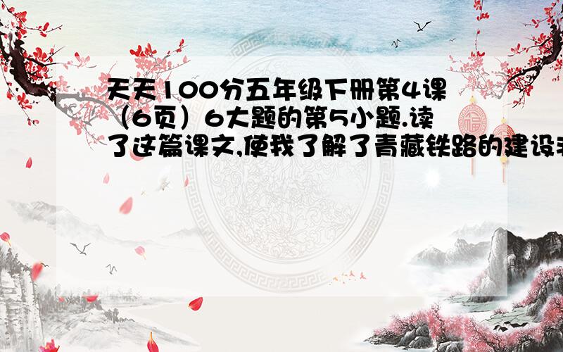 天天100分五年级下册第4课（6页）6大题的第5小题.读了这篇课文,使我了解了青藏铁路的建设非常不容易.(改病句)