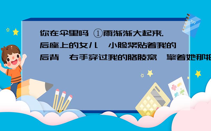 你在伞里吗 ①雨渐渐大起来.后座上的女儿,小脸紧贴着我的后背,右手穿过我的胳肢窝,擎着她那把橘红的小伞.雨砸在伞顶上,嘭