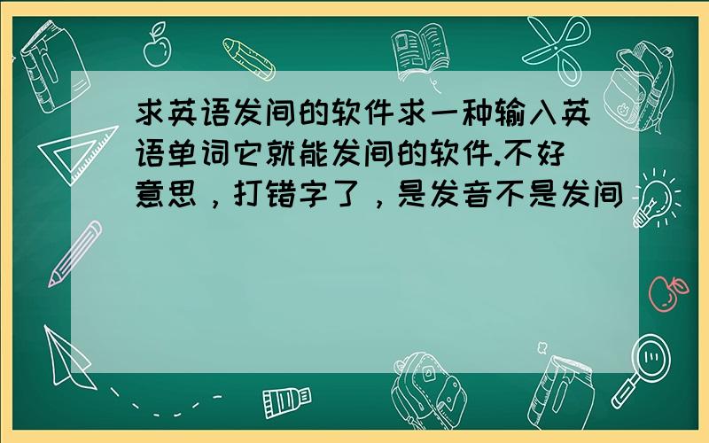 求英语发间的软件求一种输入英语单词它就能发间的软件.不好意思，打错字了，是发音不是发间