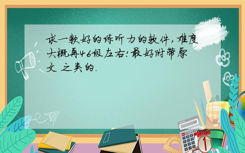 求一款好的练听力的软件,难度大概再46级左右!最好附带原文 之类的.