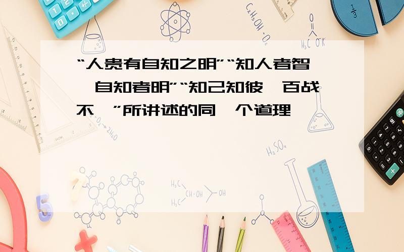 “人贵有自知之明”“知人者智,自知者明”“知己知彼,百战不殆”所讲述的同一个道理