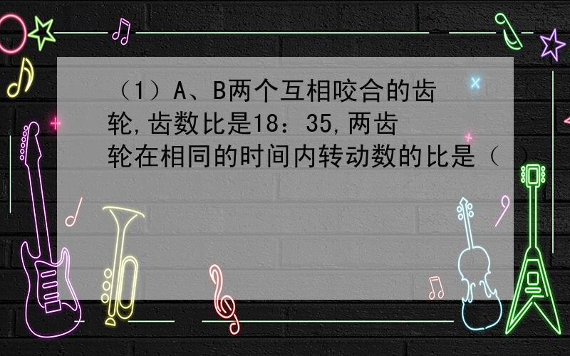 （1）A、B两个互相咬合的齿轮,齿数比是18：35,两齿轮在相同的时间内转动数的比是（ ） （要列式）