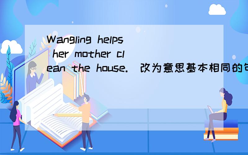 Wangling helps her mother clean the house.(改为意思基本相同的句子) Wang