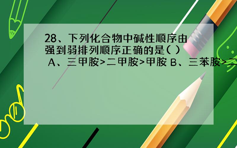 28、下列化合物中碱性顺序由强到弱排列顺序正确的是( ) A、三甲胺>二甲胺>甲胺 B、三苯胺>二苯胺>苯胺 C、