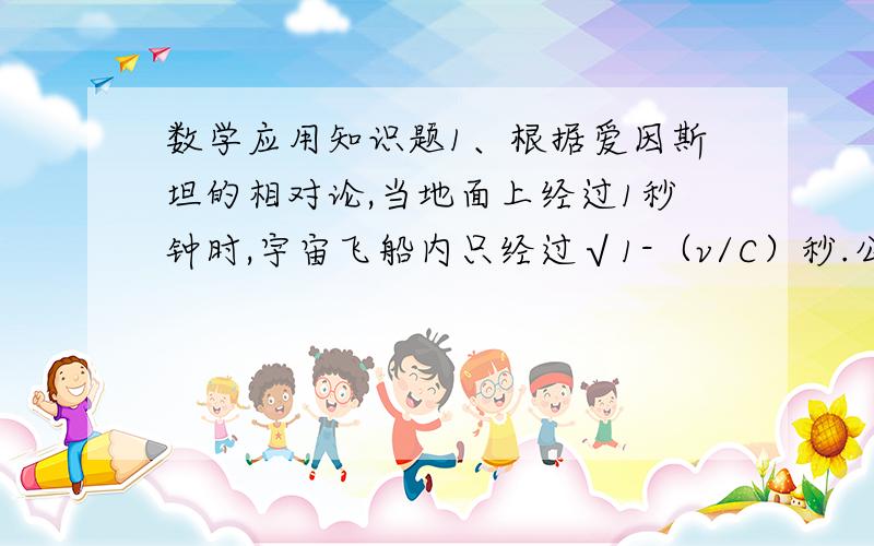 数学应用知识题1、根据爱因斯坦的相对论,当地面上经过1秒钟时,宇宙飞船内只经过√1-（v/C）秒.公式中的C是光速（30