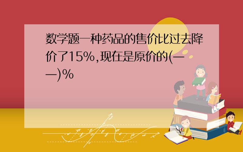 数学题一种药品的售价比过去降价了15%,现在是原价的(——)%