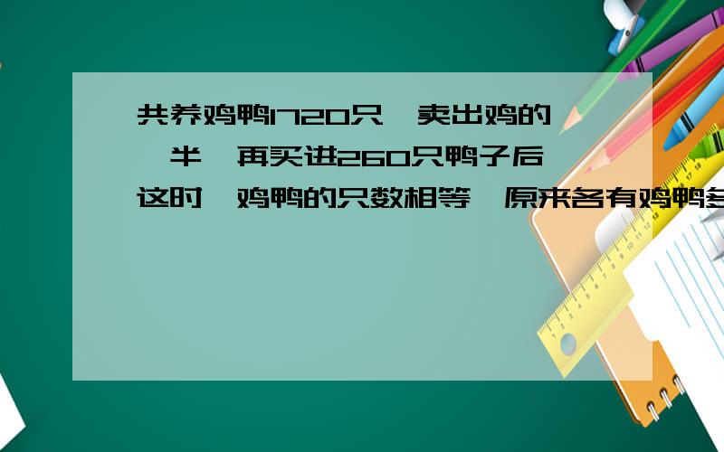 共养鸡鸭1720只,卖出鸡的一半,再买进260只鸭子后,这时,鸡鸭的只数相等,原来各有鸡鸭多少只?不要方程