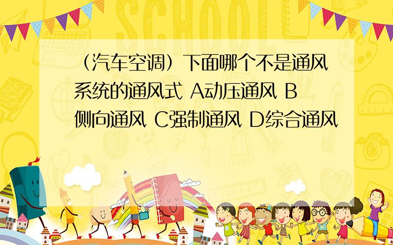 （汽车空调）下面哪个不是通风系统的通风式 A动压通风 B侧向通风 C强制通风 D综合通风