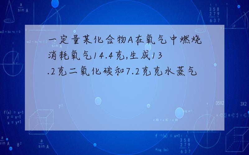 一定量某化合物A在氧气中燃烧消耗氧气14.4克,生成13.2克二氧化碳和7.2克克水蒸气