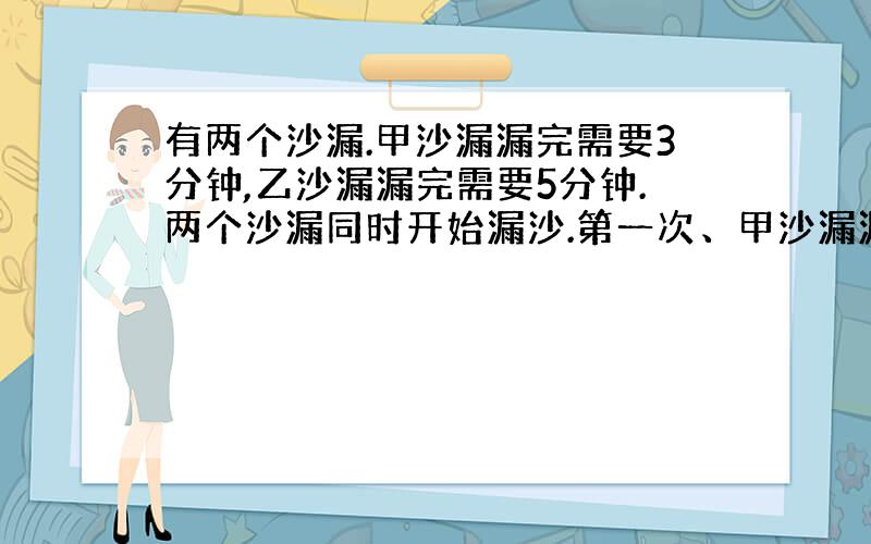 有两个沙漏.甲沙漏漏完需要3分钟,乙沙漏漏完需要5分钟.两个沙漏同时开始漏沙.第一次、甲沙漏漏完后立