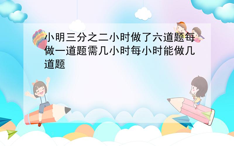 小明三分之二小时做了六道题每做一道题需几小时每小时能做几道题