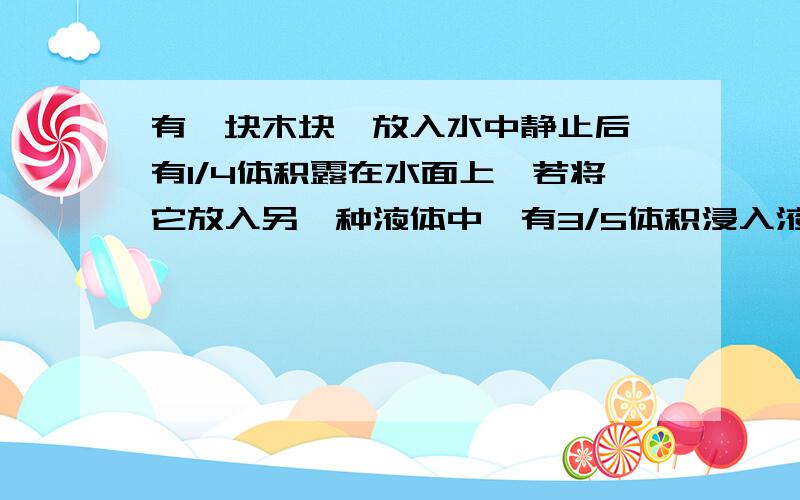 有一块木块,放入水中静止后,有1/4体积露在水面上,若将它放入另一种液体中,有3/5体积浸入液体中,