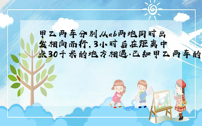 甲乙两车分别从ab两地同时出发相向而行,3小时后在距离中点30千米的地方相遇.已知甲乙两车的速度比是4：5.乙车平均每小