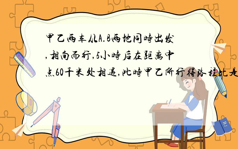 甲乙两车从A.B两地同时出发,相向而行,5小时后在距离中点60千米处相遇,此时甲乙所行得路程比是6:5