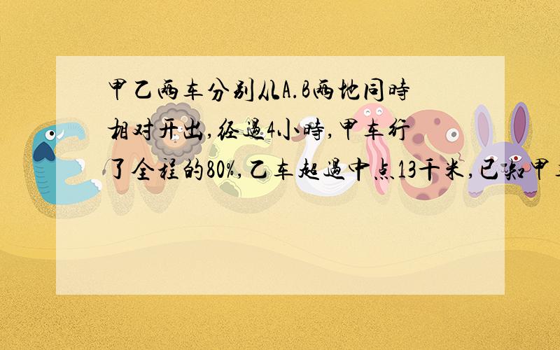 甲乙两车分别从A.B两地同时相对开出,经过4小时,甲车行了全程的80%,乙车超过中点13千米,已知甲车比乙车