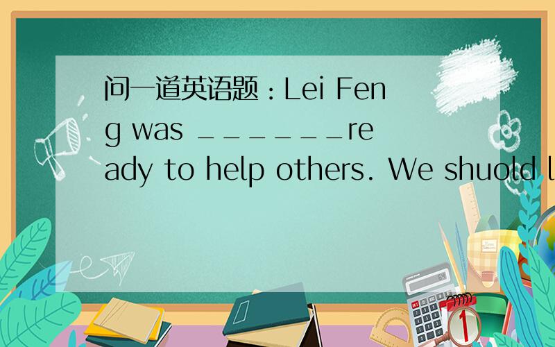 问一道英语题：Lei Feng was ______ready to help others. We shuold le