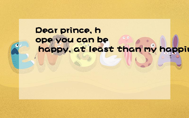 Dear prince, hope you can be happy, at least than my happine