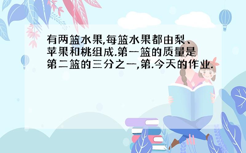 有两篮水果,每篮水果都由梨、苹果和桃组成.第一篮的质量是第二篮的三分之一,第.今天的作业.