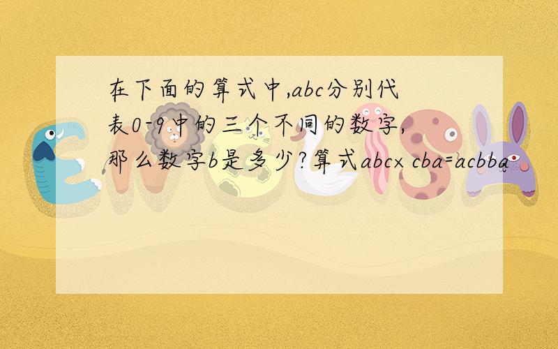 在下面的算式中,abc分别代表0-9中的三个不同的数字,那么数字b是多少?算式abc×cba=acbba