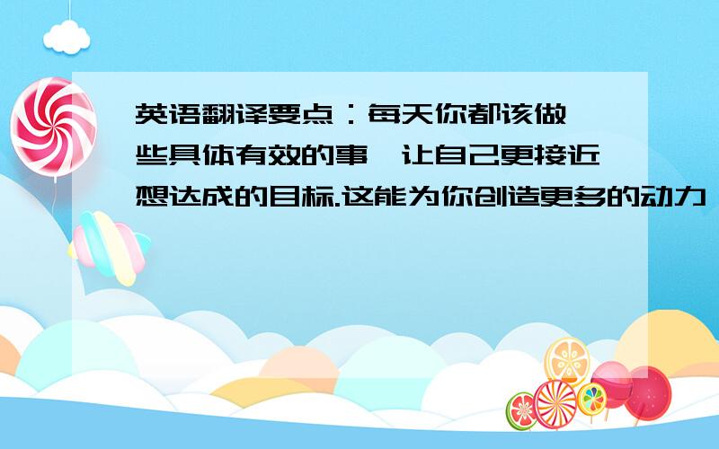 英语翻译要点：每天你都该做一些具体有效的事,让自己更接近想达成的目标.这能为你创造更多的动力,协助并推动你获得更伟大的成