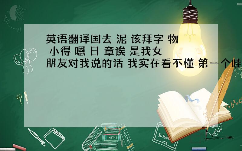 英语翻译国去 泥 该拜字 物 小得 嗯 日 章诶 是我女朋友对我说的话 我实在看不懂 第一个哇 她说是 烦是我的外号