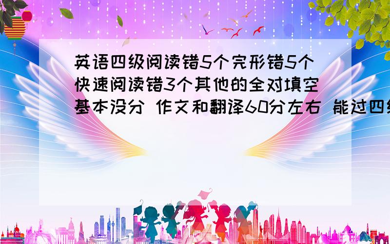 英语四级阅读错5个完形错5个快速阅读错3个其他的全对填空基本没分 作文和翻译60分左右 能过四级