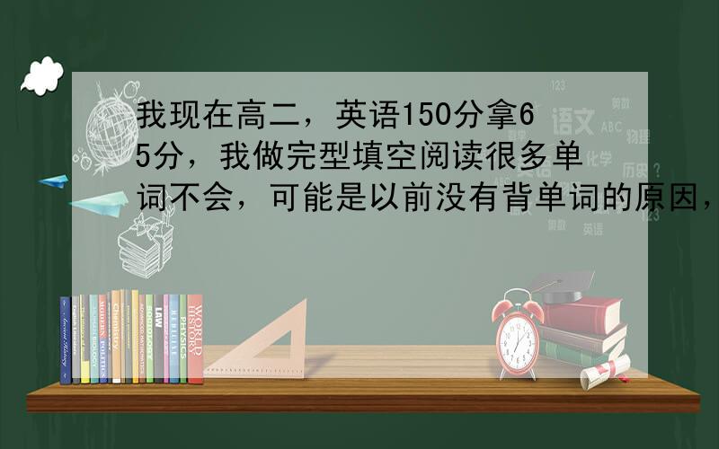 我现在高二，英语150分拿65分，我做完型填空阅读很多单词不会，可能是以前没有背单词的原因，我觉得不能再这样下去，我准备