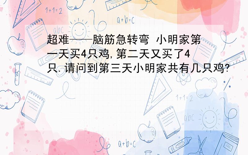 超难——脑筋急转弯 小明家第一天买4只鸡,第二天又买了4只.请问到第三天小明家共有几只鸡?