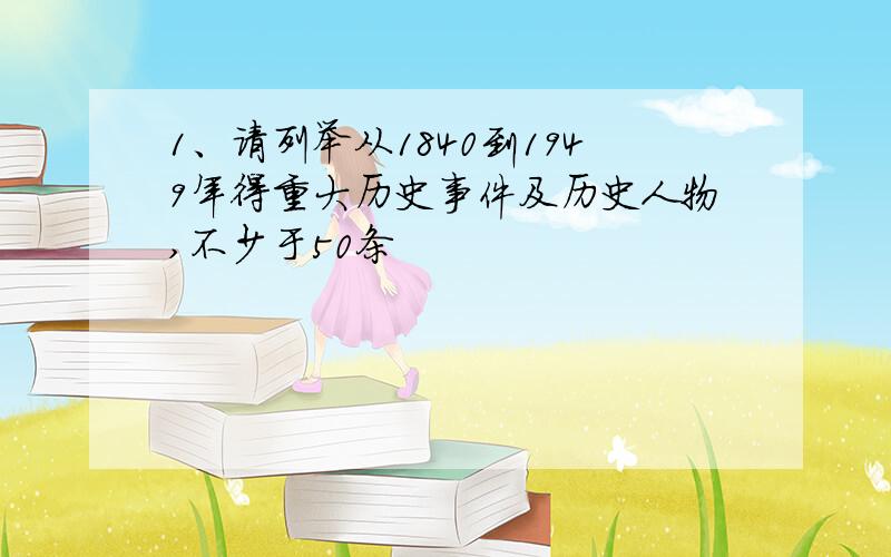 1、请列举从1840到1949年得重大历史事件及历史人物,不少于50条