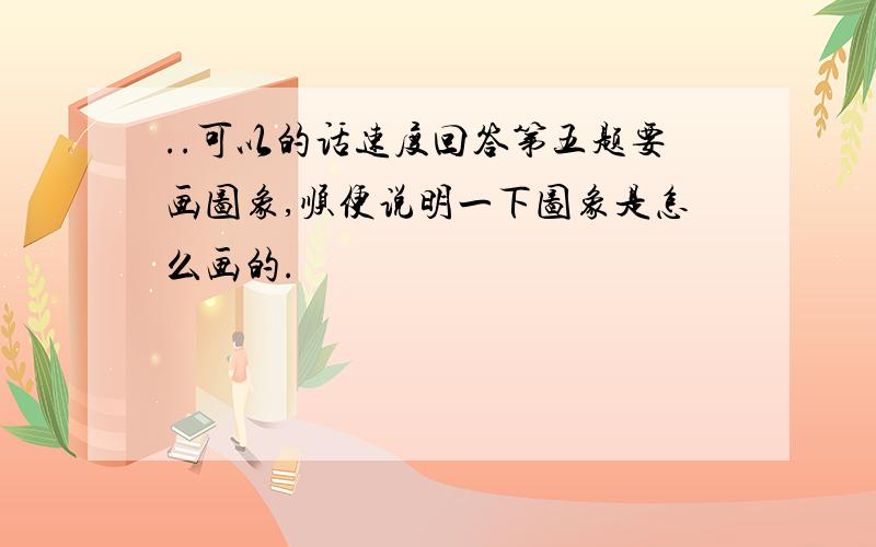 ..可以的话速度回答第五题要画图象,顺便说明一下图象是怎么画的.