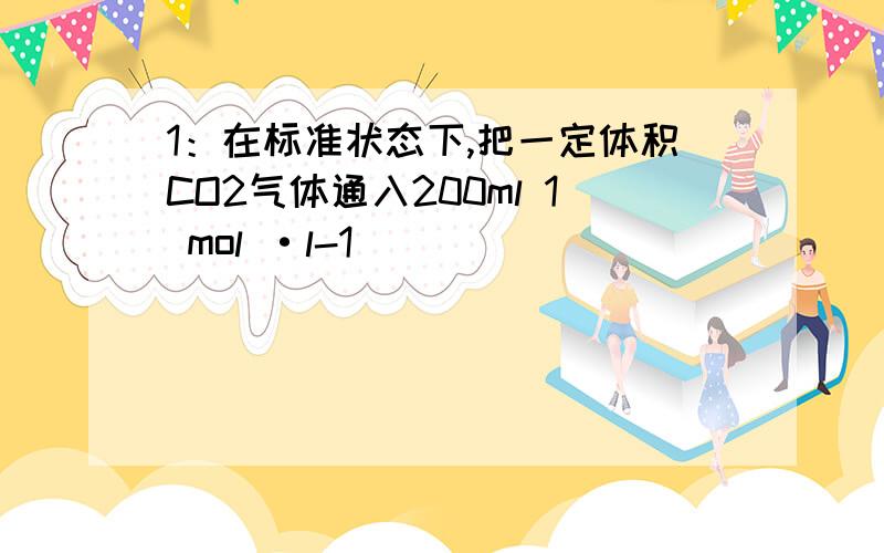 1：在标准状态下,把一定体积CO2气体通入200ml 1 mol ·l-1