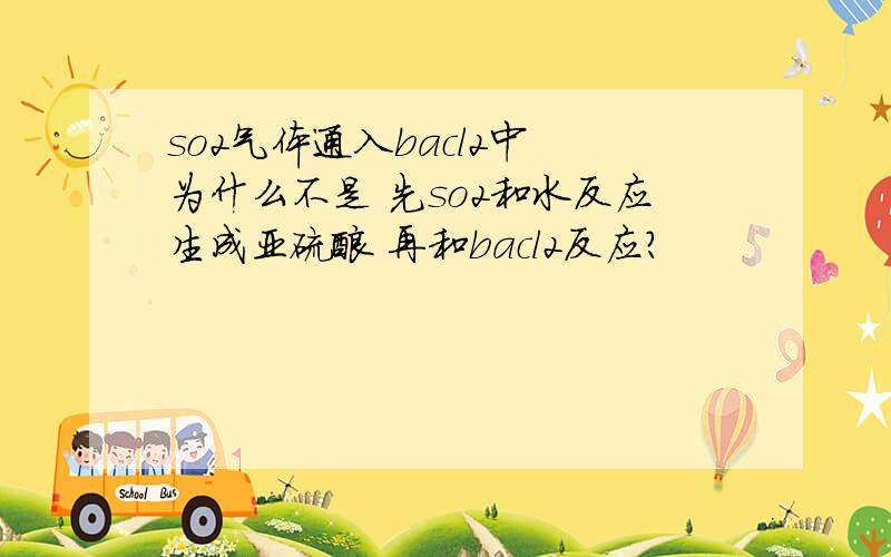 so2气体通入bacl2中 为什么不是 先so2和水反应生成亚硫酸 再和bacl2反应?