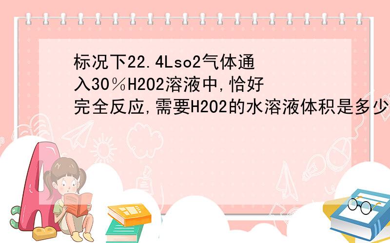 标况下22.4Lso2气体通入30％H2O2溶液中,恰好完全反应,需要H2O2的水溶液体积是多少（水溶液密度：