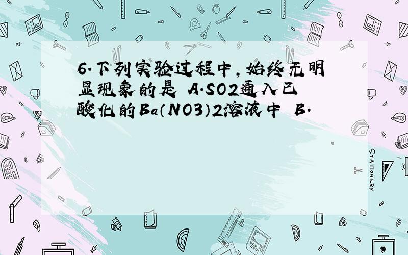 6．下列实验过程中,始终无明显现象的是 A．SO2通入已酸化的Ba（NO3）2溶液中 B．