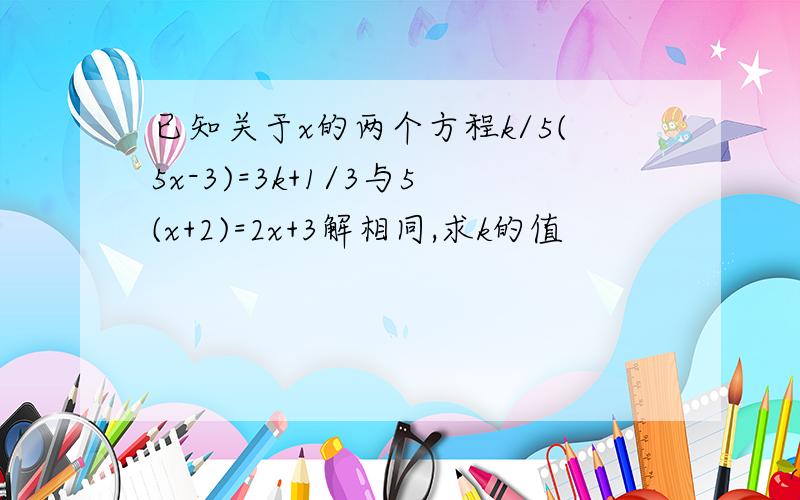 已知关于x的两个方程k/5(5x-3)=3k+1/3与5(x+2)=2x+3解相同,求k的值