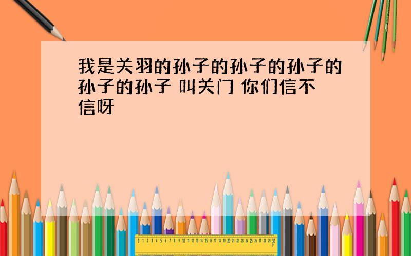 我是关羽的孙子的孙子的孙子的孙子的孙子 叫关门 你们信不信呀