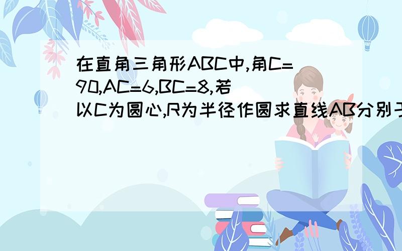 在直角三角形ABC中,角C=90,AC=6,BC=8,若以C为圆心,R为半径作圆求直线AB分别于圆C相切相交想离时 R的