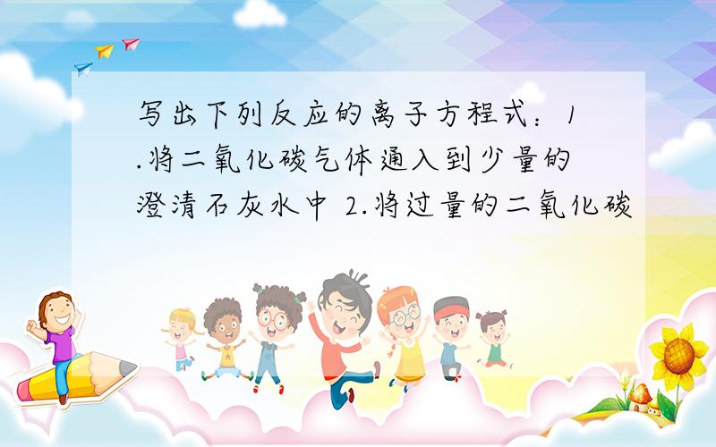 写出下列反应的离子方程式：1.将二氧化碳气体通入到少量的澄清石灰水中 2.将过量的二氧化碳