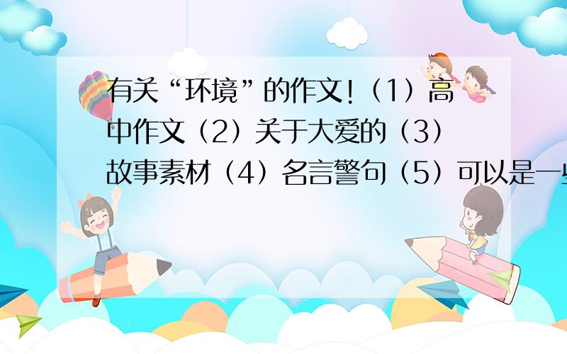 有关“环境”的作文!（1）高中作文（2）关于大爱的（3）故事素材（4）名言警句（5）可以是一些段落（6）结果不是忧伤的对