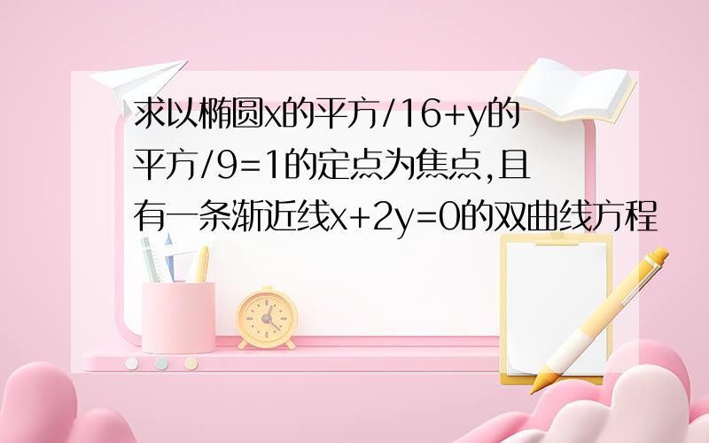 求以椭圆x的平方/16+y的平方/9=1的定点为焦点,且有一条渐近线x+2y=0的双曲线方程