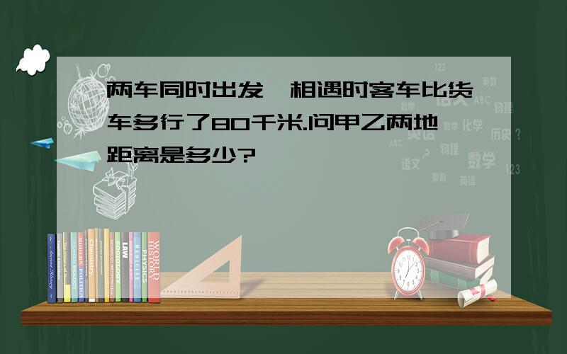 两车同时出发,相遇时客车比货车多行了80千米.问甲乙两地距离是多少?