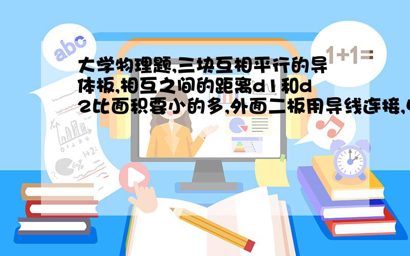 大学物理题,三块互相平行的导体板,相互之间的距离d1和d2比面积要小的多,外面二板用导线连接,中间板上带电,设左右两面上