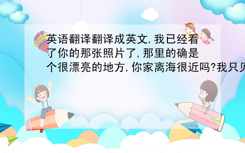 英语翻译翻译成英文,我已经看了你的那张照片了,那里的确是个很漂亮的地方,你家离海很近吗?我只见过大海一次,很向往.