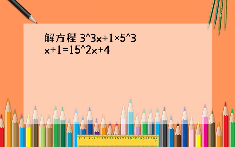 解方程 3^3x+1×5^3x+1=15^2x+4