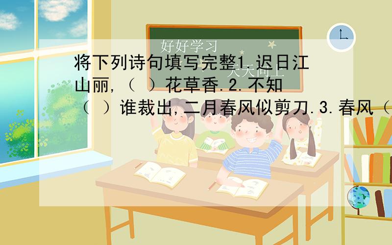 将下列诗句填写完整1.迟日江山丽,（ ）花草香.2.不知（ ）谁裁出,二月春风似剪刀.3.春风（ ）江南岸,明月何时照我