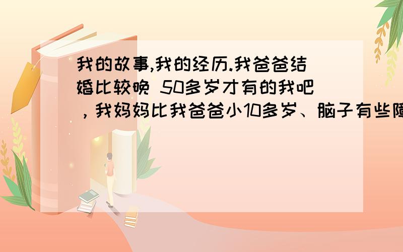 我的故事,我的经历.我爸爸结婚比较晚 50多岁才有的我吧，我妈妈比我爸爸小10多岁、脑子有些障碍！我还有一个比我大6岁的