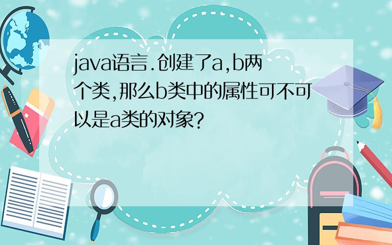 java语言.创建了a,b两个类,那么b类中的属性可不可以是a类的对象?