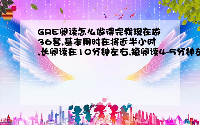 GRE阅读怎么做得完我现在做36套,基本用时在将近半小时,长阅读在10分钟左右,短阅读4-5分钟左右,逻辑单题也要至少2