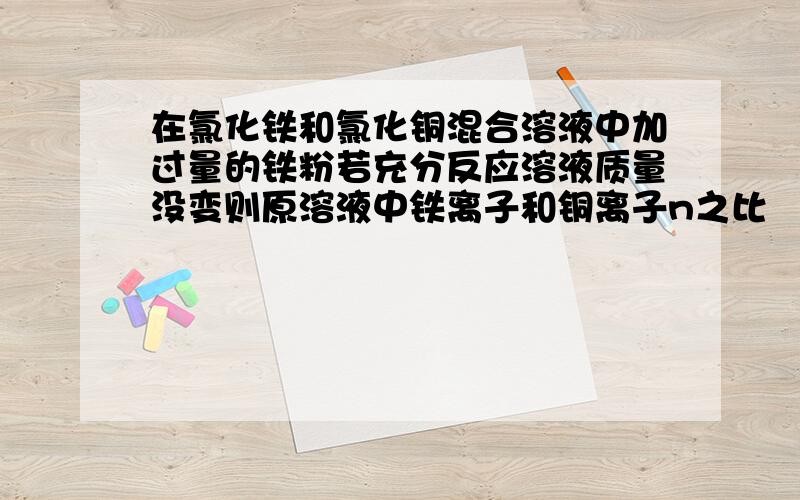 在氯化铁和氯化铜混合溶液中加过量的铁粉若充分反应溶液质量没变则原溶液中铁离子和铜离子n之比