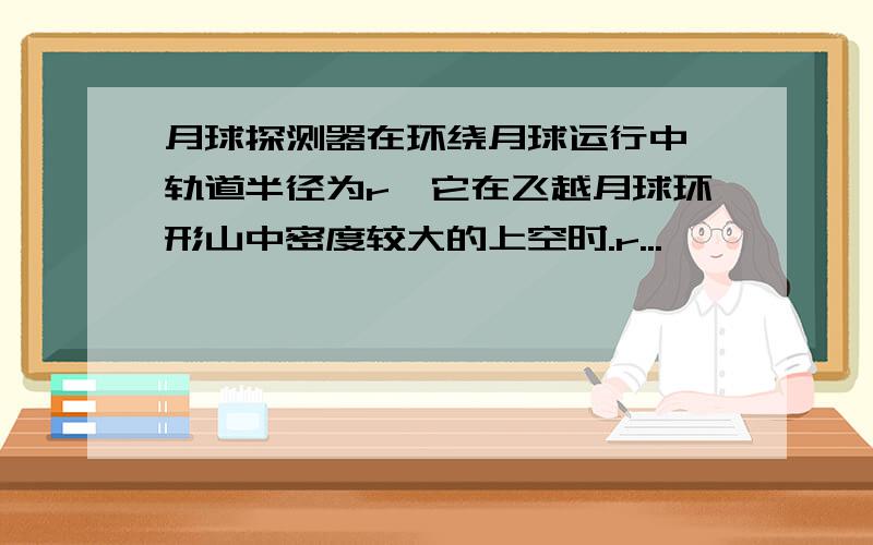 月球探测器在环绕月球运行中,轨道半径为r,它在飞越月球环形山中密度较大的上空时.r...